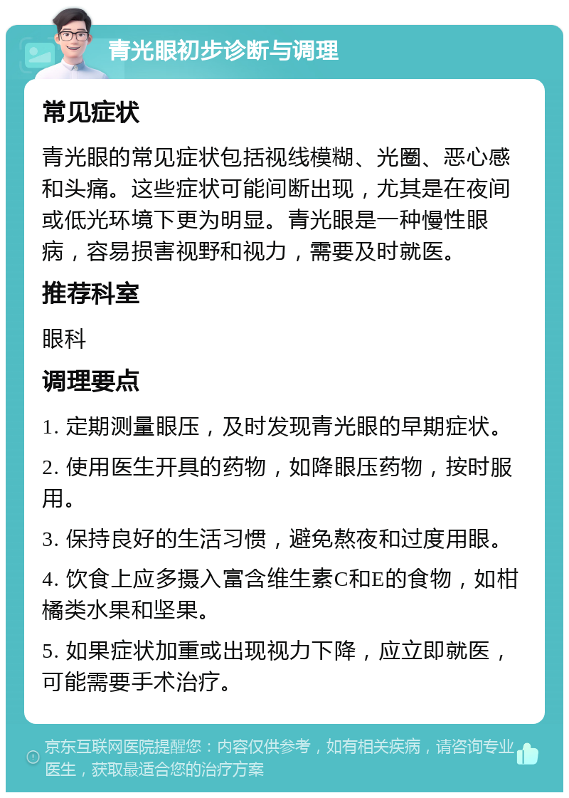 青光眼初步诊断与调理 常见症状 青光眼的常见症状包括视线模糊、光圈、恶心感和头痛。这些症状可能间断出现，尤其是在夜间或低光环境下更为明显。青光眼是一种慢性眼病，容易损害视野和视力，需要及时就医。 推荐科室 眼科 调理要点 1. 定期测量眼压，及时发现青光眼的早期症状。 2. 使用医生开具的药物，如降眼压药物，按时服用。 3. 保持良好的生活习惯，避免熬夜和过度用眼。 4. 饮食上应多摄入富含维生素C和E的食物，如柑橘类水果和坚果。 5. 如果症状加重或出现视力下降，应立即就医，可能需要手术治疗。