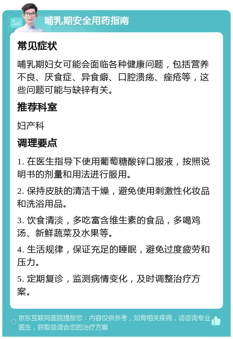 哺乳期安全用药指南 常见症状 哺乳期妇女可能会面临各种健康问题，包括营养不良、厌食症、异食癖、口腔溃疡、痤疮等，这些问题可能与缺锌有关。 推荐科室 妇产科 调理要点 1. 在医生指导下使用葡萄糖酸锌口服液，按照说明书的剂量和用法进行服用。 2. 保持皮肤的清洁干燥，避免使用刺激性化妆品和洗浴用品。 3. 饮食清淡，多吃富含维生素的食品，多喝鸡汤、新鲜蔬菜及水果等。 4. 生活规律，保证充足的睡眠，避免过度疲劳和压力。 5. 定期复诊，监测病情变化，及时调整治疗方案。