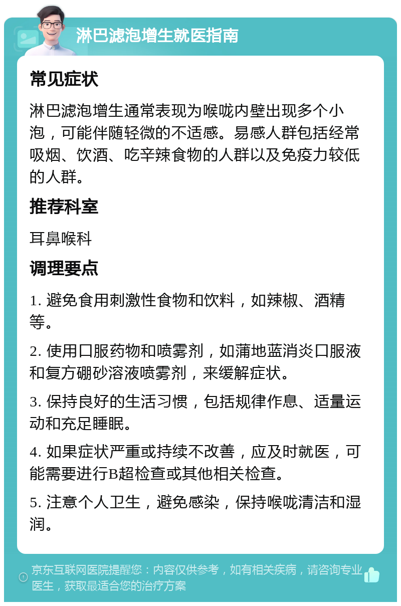 淋巴滤泡增生就医指南 常见症状 淋巴滤泡增生通常表现为喉咙内壁出现多个小泡，可能伴随轻微的不适感。易感人群包括经常吸烟、饮酒、吃辛辣食物的人群以及免疫力较低的人群。 推荐科室 耳鼻喉科 调理要点 1. 避免食用刺激性食物和饮料，如辣椒、酒精等。 2. 使用口服药物和喷雾剂，如蒲地蓝消炎口服液和复方硼砂溶液喷雾剂，来缓解症状。 3. 保持良好的生活习惯，包括规律作息、适量运动和充足睡眠。 4. 如果症状严重或持续不改善，应及时就医，可能需要进行B超检查或其他相关检查。 5. 注意个人卫生，避免感染，保持喉咙清洁和湿润。