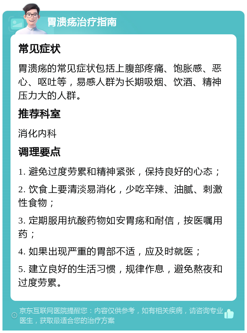 胃溃疡治疗指南 常见症状 胃溃疡的常见症状包括上腹部疼痛、饱胀感、恶心、呕吐等，易感人群为长期吸烟、饮酒、精神压力大的人群。 推荐科室 消化内科 调理要点 1. 避免过度劳累和精神紧张，保持良好的心态； 2. 饮食上要清淡易消化，少吃辛辣、油腻、刺激性食物； 3. 定期服用抗酸药物如安胃疡和耐信，按医嘱用药； 4. 如果出现严重的胃部不适，应及时就医； 5. 建立良好的生活习惯，规律作息，避免熬夜和过度劳累。