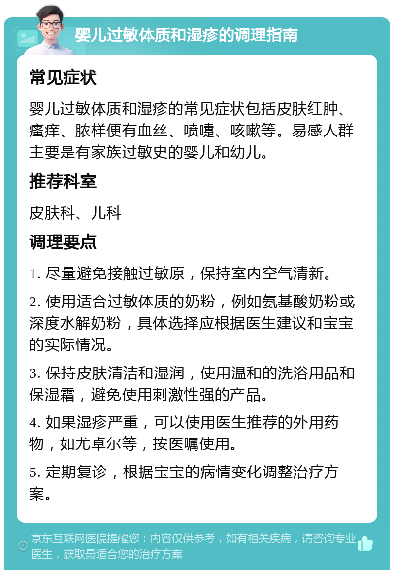 婴儿过敏体质和湿疹的调理指南 常见症状 婴儿过敏体质和湿疹的常见症状包括皮肤红肿、瘙痒、脓样便有血丝、喷嚏、咳嗽等。易感人群主要是有家族过敏史的婴儿和幼儿。 推荐科室 皮肤科、儿科 调理要点 1. 尽量避免接触过敏原，保持室内空气清新。 2. 使用适合过敏体质的奶粉，例如氨基酸奶粉或深度水解奶粉，具体选择应根据医生建议和宝宝的实际情况。 3. 保持皮肤清洁和湿润，使用温和的洗浴用品和保湿霜，避免使用刺激性强的产品。 4. 如果湿疹严重，可以使用医生推荐的外用药物，如尤卓尔等，按医嘱使用。 5. 定期复诊，根据宝宝的病情变化调整治疗方案。