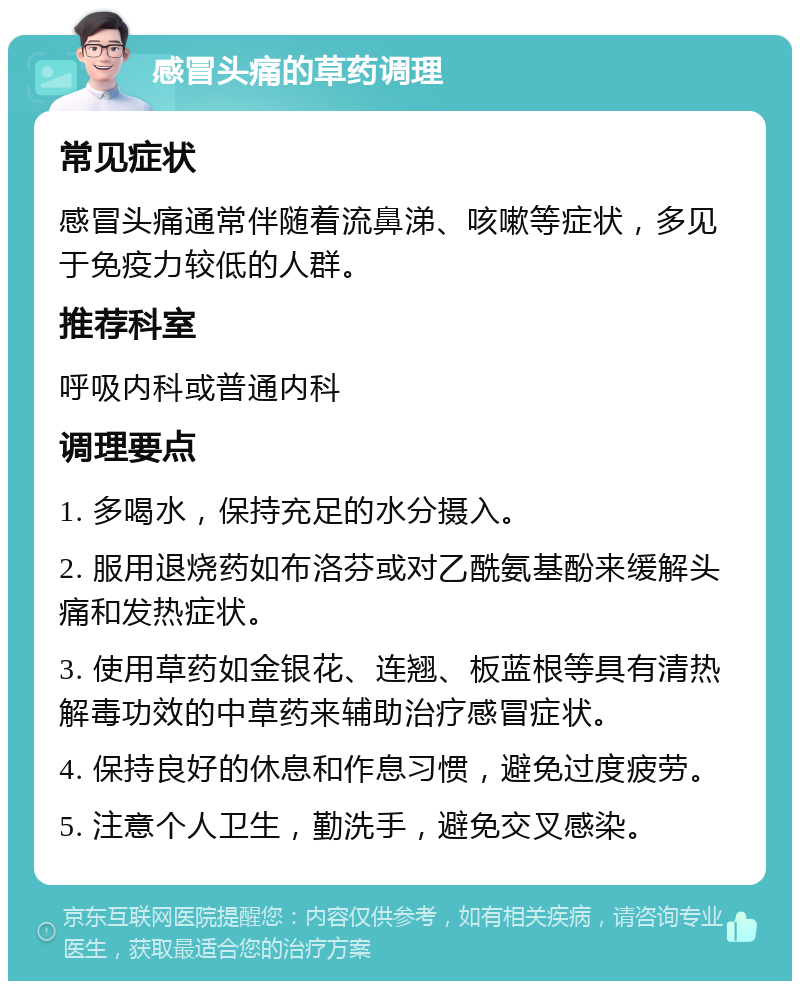 感冒头痛的草药调理 常见症状 感冒头痛通常伴随着流鼻涕、咳嗽等症状，多见于免疫力较低的人群。 推荐科室 呼吸内科或普通内科 调理要点 1. 多喝水，保持充足的水分摄入。 2. 服用退烧药如布洛芬或对乙酰氨基酚来缓解头痛和发热症状。 3. 使用草药如金银花、连翘、板蓝根等具有清热解毒功效的中草药来辅助治疗感冒症状。 4. 保持良好的休息和作息习惯，避免过度疲劳。 5. 注意个人卫生，勤洗手，避免交叉感染。