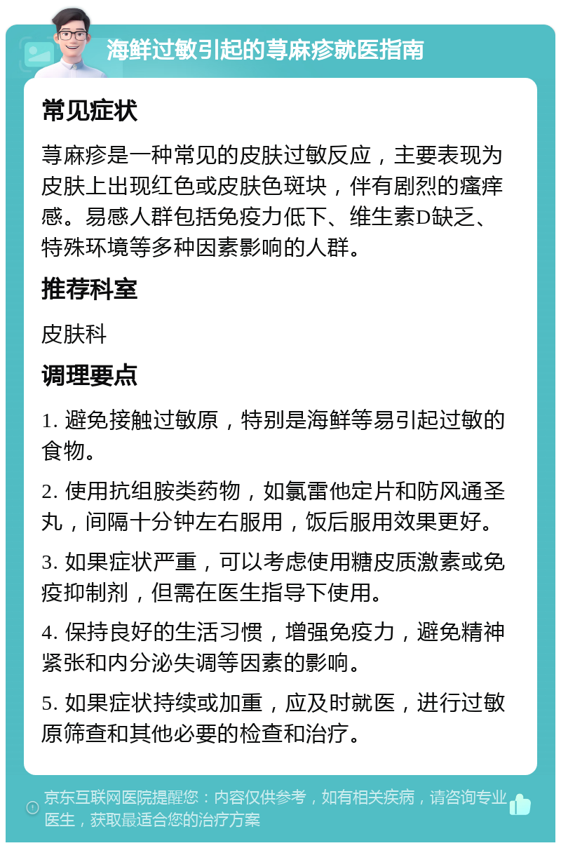 海鲜过敏引起的荨麻疹就医指南 常见症状 荨麻疹是一种常见的皮肤过敏反应，主要表现为皮肤上出现红色或皮肤色斑块，伴有剧烈的瘙痒感。易感人群包括免疫力低下、维生素D缺乏、特殊环境等多种因素影响的人群。 推荐科室 皮肤科 调理要点 1. 避免接触过敏原，特别是海鲜等易引起过敏的食物。 2. 使用抗组胺类药物，如氯雷他定片和防风通圣丸，间隔十分钟左右服用，饭后服用效果更好。 3. 如果症状严重，可以考虑使用糖皮质激素或免疫抑制剂，但需在医生指导下使用。 4. 保持良好的生活习惯，增强免疫力，避免精神紧张和内分泌失调等因素的影响。 5. 如果症状持续或加重，应及时就医，进行过敏原筛查和其他必要的检查和治疗。