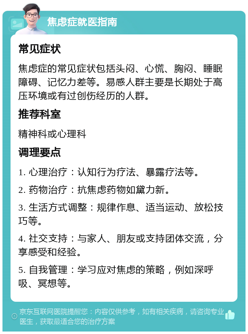 焦虑症就医指南 常见症状 焦虑症的常见症状包括头闷、心慌、胸闷、睡眠障碍、记忆力差等。易感人群主要是长期处于高压环境或有过创伤经历的人群。 推荐科室 精神科或心理科 调理要点 1. 心理治疗：认知行为疗法、暴露疗法等。 2. 药物治疗：抗焦虑药物如黛力新。 3. 生活方式调整：规律作息、适当运动、放松技巧等。 4. 社交支持：与家人、朋友或支持团体交流，分享感受和经验。 5. 自我管理：学习应对焦虑的策略，例如深呼吸、冥想等。