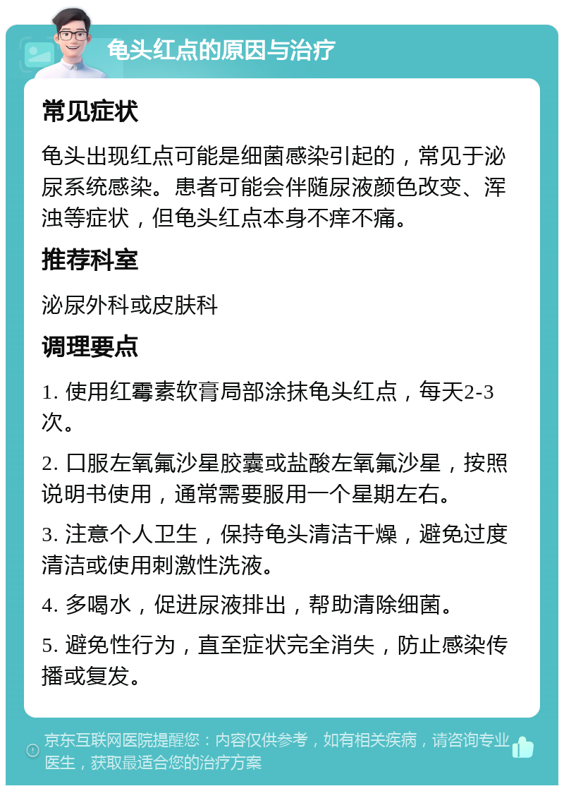 龟头红点的原因与治疗 常见症状 龟头出现红点可能是细菌感染引起的，常见于泌尿系统感染。患者可能会伴随尿液颜色改变、浑浊等症状，但龟头红点本身不痒不痛。 推荐科室 泌尿外科或皮肤科 调理要点 1. 使用红霉素软膏局部涂抹龟头红点，每天2-3次。 2. 口服左氧氟沙星胶囊或盐酸左氧氟沙星，按照说明书使用，通常需要服用一个星期左右。 3. 注意个人卫生，保持龟头清洁干燥，避免过度清洁或使用刺激性洗液。 4. 多喝水，促进尿液排出，帮助清除细菌。 5. 避免性行为，直至症状完全消失，防止感染传播或复发。