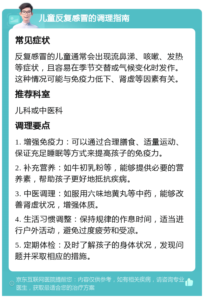 儿童反复感冒的调理指南 常见症状 反复感冒的儿童通常会出现流鼻涕、咳嗽、发热等症状，且容易在季节交替或气候变化时发作。这种情况可能与免疫力低下、肾虚等因素有关。 推荐科室 儿科或中医科 调理要点 1. 增强免疫力：可以通过合理膳食、适量运动、保证充足睡眠等方式来提高孩子的免疫力。 2. 补充营养：如牛初乳粉等，能够提供必要的营养素，帮助孩子更好地抵抗疾病。 3. 中医调理：如服用六味地黄丸等中药，能够改善肾虚状况，增强体质。 4. 生活习惯调整：保持规律的作息时间，适当进行户外活动，避免过度疲劳和受凉。 5. 定期体检：及时了解孩子的身体状况，发现问题并采取相应的措施。