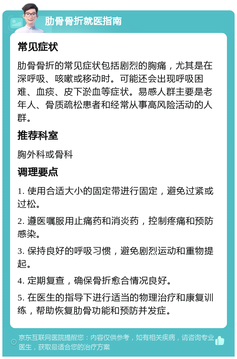 肋骨骨折就医指南 常见症状 肋骨骨折的常见症状包括剧烈的胸痛，尤其是在深呼吸、咳嗽或移动时。可能还会出现呼吸困难、血痰、皮下淤血等症状。易感人群主要是老年人、骨质疏松患者和经常从事高风险活动的人群。 推荐科室 胸外科或骨科 调理要点 1. 使用合适大小的固定带进行固定，避免过紧或过松。 2. 遵医嘱服用止痛药和消炎药，控制疼痛和预防感染。 3. 保持良好的呼吸习惯，避免剧烈运动和重物提起。 4. 定期复查，确保骨折愈合情况良好。 5. 在医生的指导下进行适当的物理治疗和康复训练，帮助恢复肋骨功能和预防并发症。