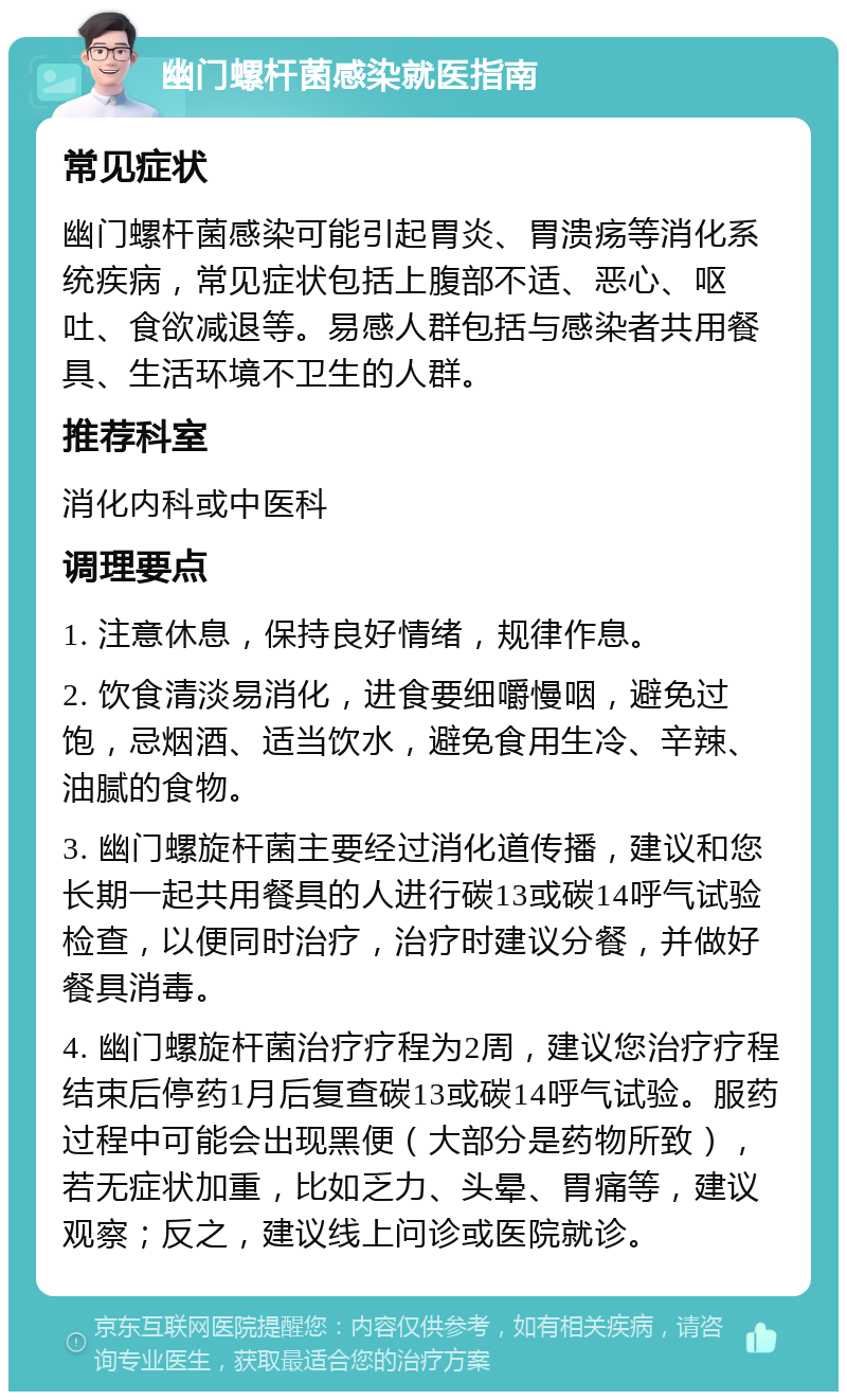 幽门螺杆菌感染就医指南 常见症状 幽门螺杆菌感染可能引起胃炎、胃溃疡等消化系统疾病，常见症状包括上腹部不适、恶心、呕吐、食欲减退等。易感人群包括与感染者共用餐具、生活环境不卫生的人群。 推荐科室 消化内科或中医科 调理要点 1. 注意休息，保持良好情绪，规律作息。 2. 饮食清淡易消化，进食要细嚼慢咽，避免过饱，忌烟酒、适当饮水，避免食用生冷、辛辣、油腻的食物。 3. 幽门螺旋杆菌主要经过消化道传播，建议和您长期一起共用餐具的人进行碳13或碳14呼气试验检查，以便同时治疗，治疗时建议分餐，并做好餐具消毒。 4. 幽门螺旋杆菌治疗疗程为2周，建议您治疗疗程结束后停药1月后复查碳13或碳14呼气试验。服药过程中可能会出现黑便（大部分是药物所致），若无症状加重，比如乏力、头晕、胃痛等，建议观察；反之，建议线上问诊或医院就诊。