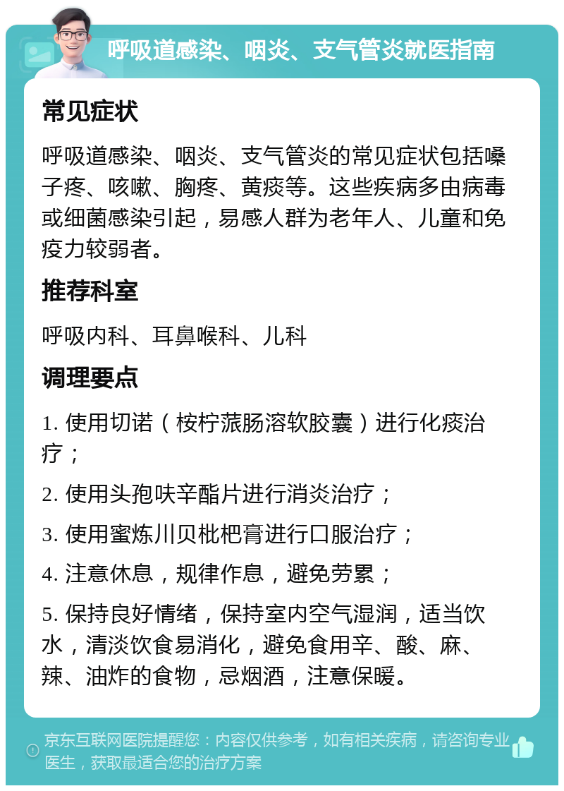 呼吸道感染、咽炎、支气管炎就医指南 常见症状 呼吸道感染、咽炎、支气管炎的常见症状包括嗓子疼、咳嗽、胸疼、黄痰等。这些疾病多由病毒或细菌感染引起，易感人群为老年人、儿童和免疫力较弱者。 推荐科室 呼吸内科、耳鼻喉科、儿科 调理要点 1. 使用切诺（桉柠蒎肠溶软胶囊）进行化痰治疗； 2. 使用头孢呋辛酯片进行消炎治疗； 3. 使用蜜炼川贝枇杷膏进行口服治疗； 4. 注意休息，规律作息，避免劳累； 5. 保持良好情绪，保持室内空气湿润，适当饮水，清淡饮食易消化，避免食用辛、酸、麻、辣、油炸的食物，忌烟酒，注意保暖。