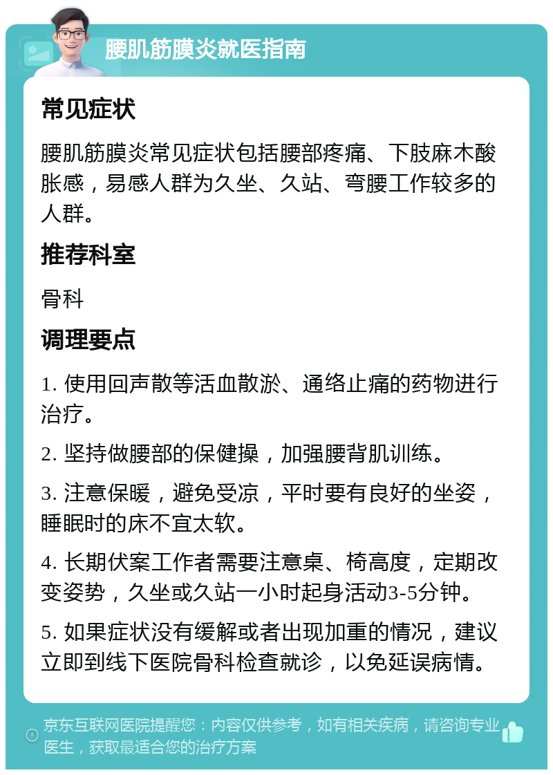 腰肌筋膜炎就医指南 常见症状 腰肌筋膜炎常见症状包括腰部疼痛、下肢麻木酸胀感，易感人群为久坐、久站、弯腰工作较多的人群。 推荐科室 骨科 调理要点 1. 使用回声散等活血散淤、通络止痛的药物进行治疗。 2. 坚持做腰部的保健操，加强腰背肌训练。 3. 注意保暖，避免受凉，平时要有良好的坐姿，睡眠时的床不宜太软。 4. 长期伏案工作者需要注意桌、椅高度，定期改变姿势，久坐或久站一小时起身活动3-5分钟。 5. 如果症状没有缓解或者出现加重的情况，建议立即到线下医院骨科检查就诊，以免延误病情。