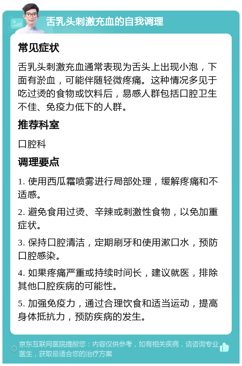 舌乳头刺激充血的自我调理 常见症状 舌乳头刺激充血通常表现为舌头上出现小泡，下面有淤血，可能伴随轻微疼痛。这种情况多见于吃过烫的食物或饮料后，易感人群包括口腔卫生不佳、免疫力低下的人群。 推荐科室 口腔科 调理要点 1. 使用西瓜霜喷雾进行局部处理，缓解疼痛和不适感。 2. 避免食用过烫、辛辣或刺激性食物，以免加重症状。 3. 保持口腔清洁，定期刷牙和使用漱口水，预防口腔感染。 4. 如果疼痛严重或持续时间长，建议就医，排除其他口腔疾病的可能性。 5. 加强免疫力，通过合理饮食和适当运动，提高身体抵抗力，预防疾病的发生。