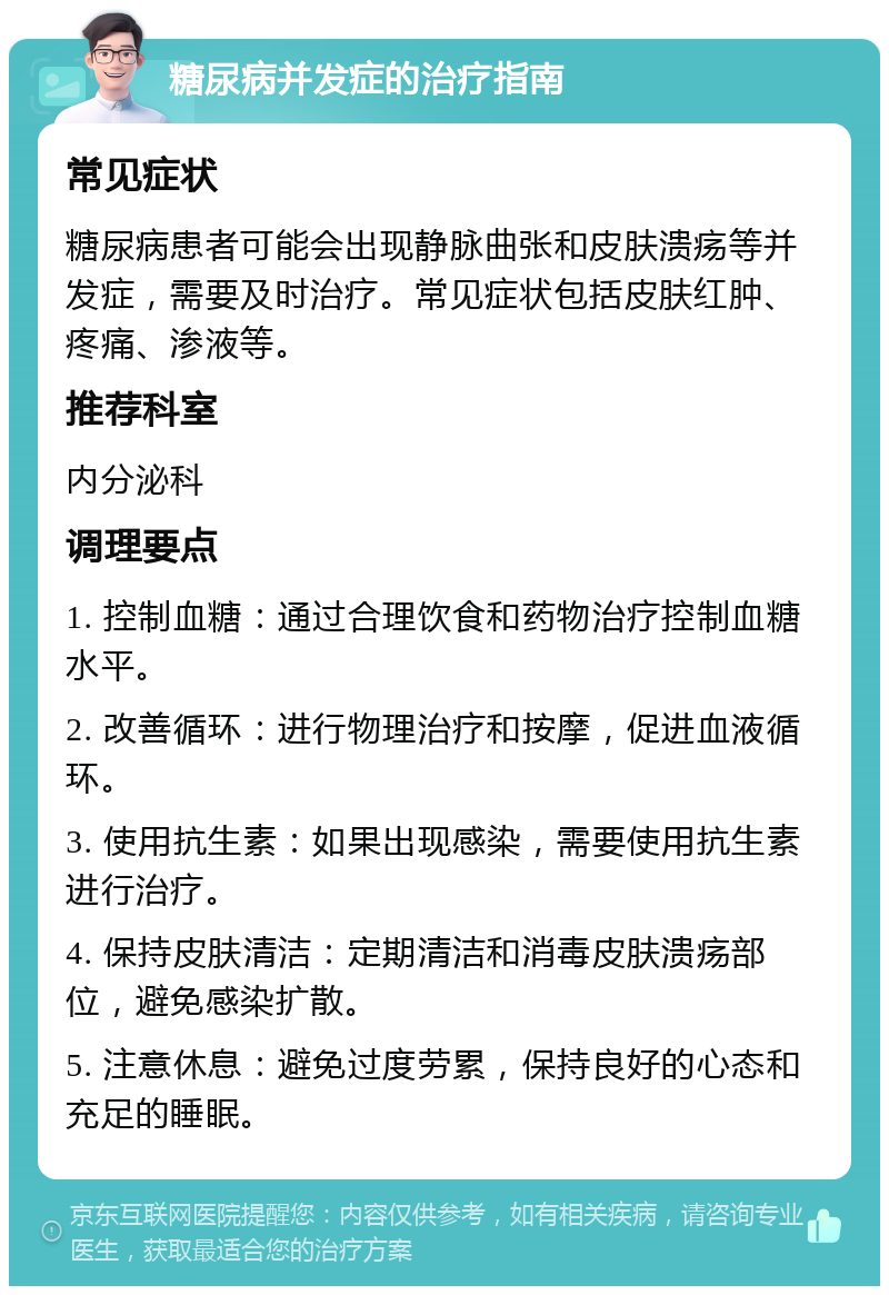 糖尿病并发症的治疗指南 常见症状 糖尿病患者可能会出现静脉曲张和皮肤溃疡等并发症，需要及时治疗。常见症状包括皮肤红肿、疼痛、渗液等。 推荐科室 内分泌科 调理要点 1. 控制血糖：通过合理饮食和药物治疗控制血糖水平。 2. 改善循环：进行物理治疗和按摩，促进血液循环。 3. 使用抗生素：如果出现感染，需要使用抗生素进行治疗。 4. 保持皮肤清洁：定期清洁和消毒皮肤溃疡部位，避免感染扩散。 5. 注意休息：避免过度劳累，保持良好的心态和充足的睡眠。