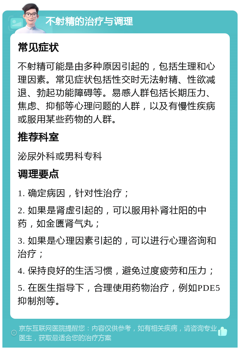 不射精的治疗与调理 常见症状 不射精可能是由多种原因引起的，包括生理和心理因素。常见症状包括性交时无法射精、性欲减退、勃起功能障碍等。易感人群包括长期压力、焦虑、抑郁等心理问题的人群，以及有慢性疾病或服用某些药物的人群。 推荐科室 泌尿外科或男科专科 调理要点 1. 确定病因，针对性治疗； 2. 如果是肾虚引起的，可以服用补肾壮阳的中药，如金匮肾气丸； 3. 如果是心理因素引起的，可以进行心理咨询和治疗； 4. 保持良好的生活习惯，避免过度疲劳和压力； 5. 在医生指导下，合理使用药物治疗，例如PDE5抑制剂等。