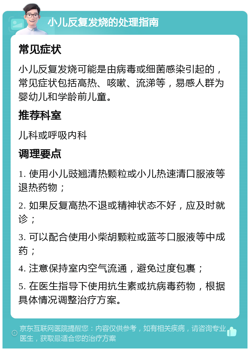 小儿反复发烧的处理指南 常见症状 小儿反复发烧可能是由病毒或细菌感染引起的，常见症状包括高热、咳嗽、流涕等，易感人群为婴幼儿和学龄前儿童。 推荐科室 儿科或呼吸内科 调理要点 1. 使用小儿豉翘清热颗粒或小儿热速清口服液等退热药物； 2. 如果反复高热不退或精神状态不好，应及时就诊； 3. 可以配合使用小柴胡颗粒或蓝芩口服液等中成药； 4. 注意保持室内空气流通，避免过度包裹； 5. 在医生指导下使用抗生素或抗病毒药物，根据具体情况调整治疗方案。