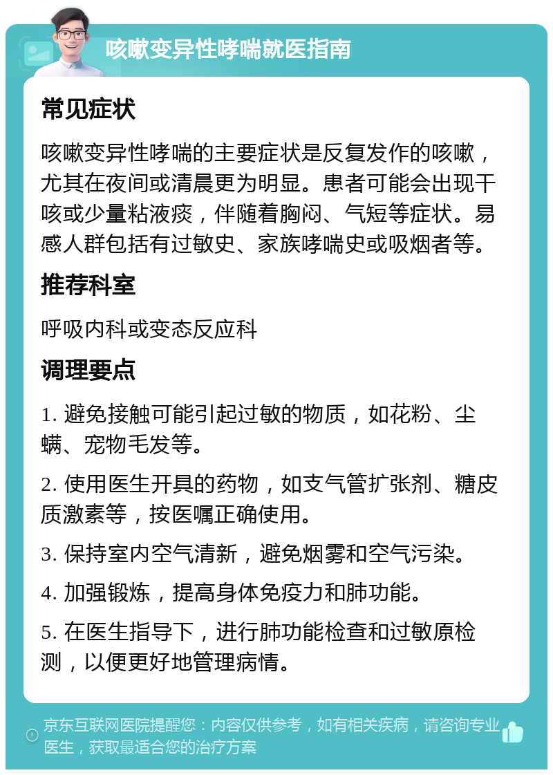 咳嗽变异性哮喘就医指南 常见症状 咳嗽变异性哮喘的主要症状是反复发作的咳嗽，尤其在夜间或清晨更为明显。患者可能会出现干咳或少量粘液痰，伴随着胸闷、气短等症状。易感人群包括有过敏史、家族哮喘史或吸烟者等。 推荐科室 呼吸内科或变态反应科 调理要点 1. 避免接触可能引起过敏的物质，如花粉、尘螨、宠物毛发等。 2. 使用医生开具的药物，如支气管扩张剂、糖皮质激素等，按医嘱正确使用。 3. 保持室内空气清新，避免烟雾和空气污染。 4. 加强锻炼，提高身体免疫力和肺功能。 5. 在医生指导下，进行肺功能检查和过敏原检测，以便更好地管理病情。