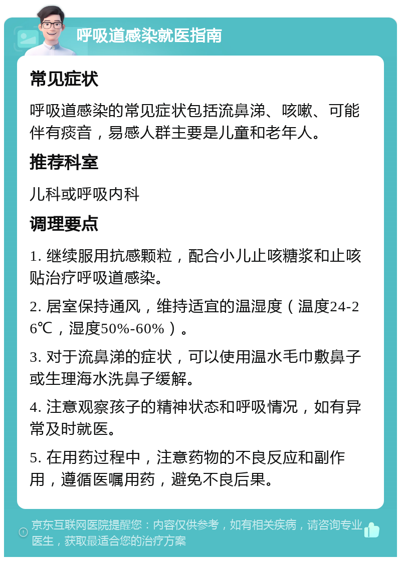 呼吸道感染就医指南 常见症状 呼吸道感染的常见症状包括流鼻涕、咳嗽、可能伴有痰音，易感人群主要是儿童和老年人。 推荐科室 儿科或呼吸内科 调理要点 1. 继续服用抗感颗粒，配合小儿止咳糖浆和止咳贴治疗呼吸道感染。 2. 居室保持通风，维持适宜的温湿度（温度24-26℃，湿度50%-60%）。 3. 对于流鼻涕的症状，可以使用温水毛巾敷鼻子或生理海水洗鼻子缓解。 4. 注意观察孩子的精神状态和呼吸情况，如有异常及时就医。 5. 在用药过程中，注意药物的不良反应和副作用，遵循医嘱用药，避免不良后果。