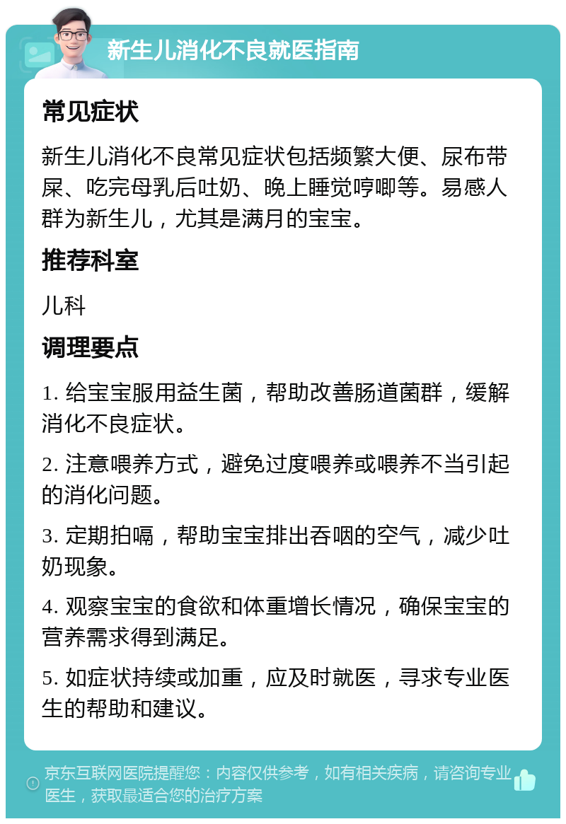 新生儿消化不良就医指南 常见症状 新生儿消化不良常见症状包括频繁大便、尿布带屎、吃完母乳后吐奶、晚上睡觉哼唧等。易感人群为新生儿，尤其是满月的宝宝。 推荐科室 儿科 调理要点 1. 给宝宝服用益生菌，帮助改善肠道菌群，缓解消化不良症状。 2. 注意喂养方式，避免过度喂养或喂养不当引起的消化问题。 3. 定期拍嗝，帮助宝宝排出吞咽的空气，减少吐奶现象。 4. 观察宝宝的食欲和体重增长情况，确保宝宝的营养需求得到满足。 5. 如症状持续或加重，应及时就医，寻求专业医生的帮助和建议。