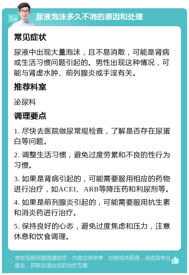 尿液泡沫多久不消的原因和处理 常见症状 尿液中出现大量泡沫，且不易消散，可能是肾病或生活习惯问题引起的。男性出现这种情况，可能与肾虚水肿、前列腺炎或手淫有关。 推荐科室 泌尿科 调理要点 1. 尽快去医院做尿常规检查，了解是否存在尿蛋白等问题。 2. 调整生活习惯，避免过度劳累和不良的性行为习惯。 3. 如果是肾病引起的，可能需要服用相应的药物进行治疗，如ACEI、ARB等降压药和利尿剂等。 4. 如果是前列腺炎引起的，可能需要服用抗生素和消炎药进行治疗。 5. 保持良好的心态，避免过度焦虑和压力，注意休息和饮食调理。