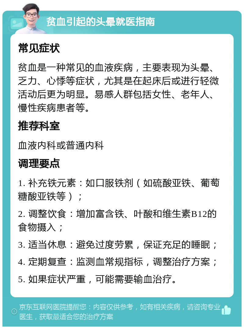 贫血引起的头晕就医指南 常见症状 贫血是一种常见的血液疾病，主要表现为头晕、乏力、心悸等症状，尤其是在起床后或进行轻微活动后更为明显。易感人群包括女性、老年人、慢性疾病患者等。 推荐科室 血液内科或普通内科 调理要点 1. 补充铁元素：如口服铁剂（如硫酸亚铁、葡萄糖酸亚铁等）； 2. 调整饮食：增加富含铁、叶酸和维生素B12的食物摄入； 3. 适当休息：避免过度劳累，保证充足的睡眠； 4. 定期复查：监测血常规指标，调整治疗方案； 5. 如果症状严重，可能需要输血治疗。