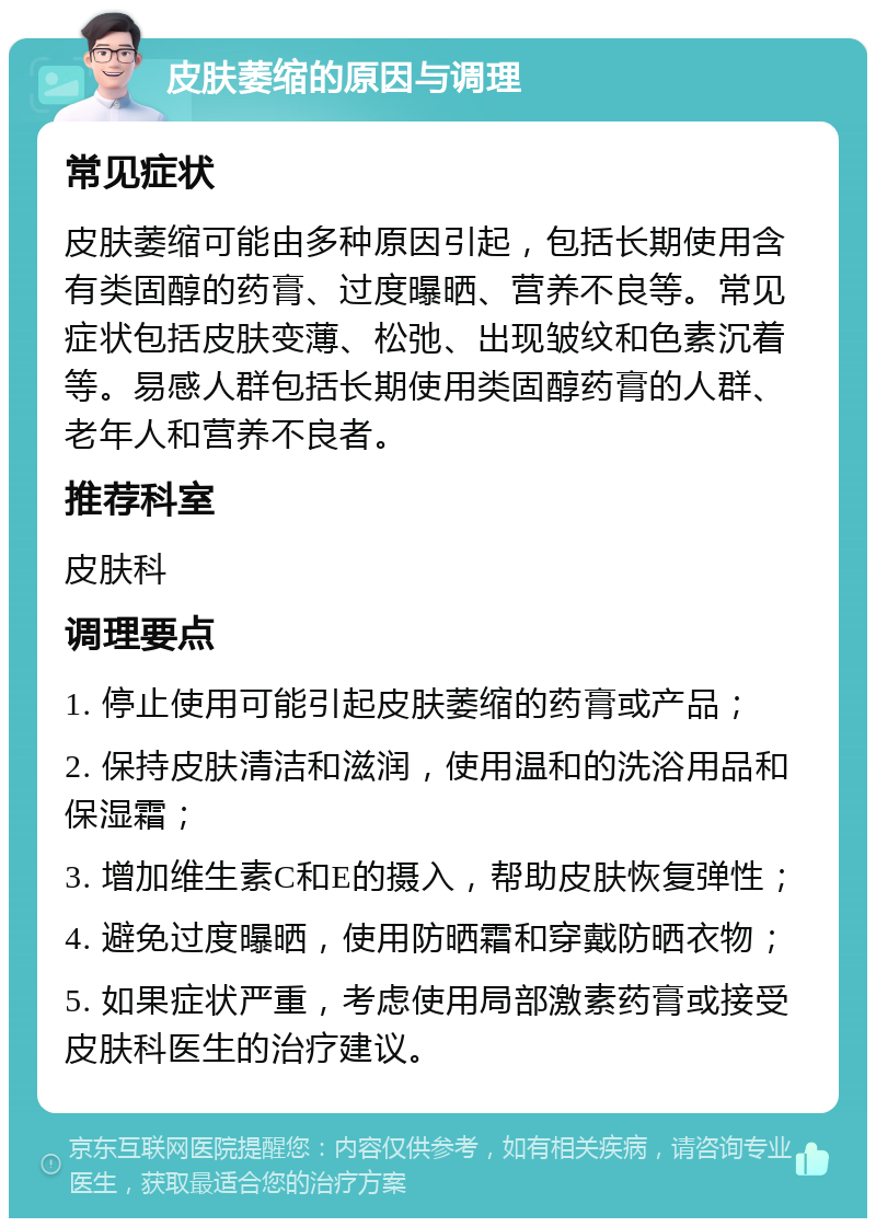 皮肤萎缩的原因与调理 常见症状 皮肤萎缩可能由多种原因引起，包括长期使用含有类固醇的药膏、过度曝晒、营养不良等。常见症状包括皮肤变薄、松弛、出现皱纹和色素沉着等。易感人群包括长期使用类固醇药膏的人群、老年人和营养不良者。 推荐科室 皮肤科 调理要点 1. 停止使用可能引起皮肤萎缩的药膏或产品； 2. 保持皮肤清洁和滋润，使用温和的洗浴用品和保湿霜； 3. 增加维生素C和E的摄入，帮助皮肤恢复弹性； 4. 避免过度曝晒，使用防晒霜和穿戴防晒衣物； 5. 如果症状严重，考虑使用局部激素药膏或接受皮肤科医生的治疗建议。