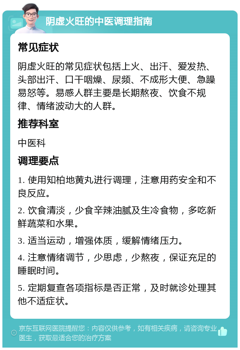 阴虚火旺的中医调理指南 常见症状 阴虚火旺的常见症状包括上火、出汗、爱发热、头部出汗、口干咽燥、尿频、不成形大便、急躁易怒等。易感人群主要是长期熬夜、饮食不规律、情绪波动大的人群。 推荐科室 中医科 调理要点 1. 使用知柏地黄丸进行调理，注意用药安全和不良反应。 2. 饮食清淡，少食辛辣油腻及生冷食物，多吃新鲜蔬菜和水果。 3. 适当运动，增强体质，缓解情绪压力。 4. 注意情绪调节，少思虑，少熬夜，保证充足的睡眠时间。 5. 定期复查各项指标是否正常，及时就诊处理其他不适症状。