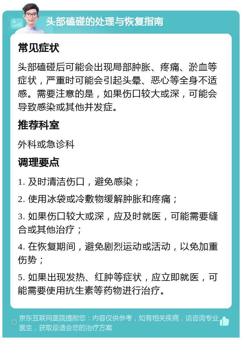 头部磕碰的处理与恢复指南 常见症状 头部磕碰后可能会出现局部肿胀、疼痛、淤血等症状，严重时可能会引起头晕、恶心等全身不适感。需要注意的是，如果伤口较大或深，可能会导致感染或其他并发症。 推荐科室 外科或急诊科 调理要点 1. 及时清洁伤口，避免感染； 2. 使用冰袋或冷敷物缓解肿胀和疼痛； 3. 如果伤口较大或深，应及时就医，可能需要缝合或其他治疗； 4. 在恢复期间，避免剧烈运动或活动，以免加重伤势； 5. 如果出现发热、红肿等症状，应立即就医，可能需要使用抗生素等药物进行治疗。