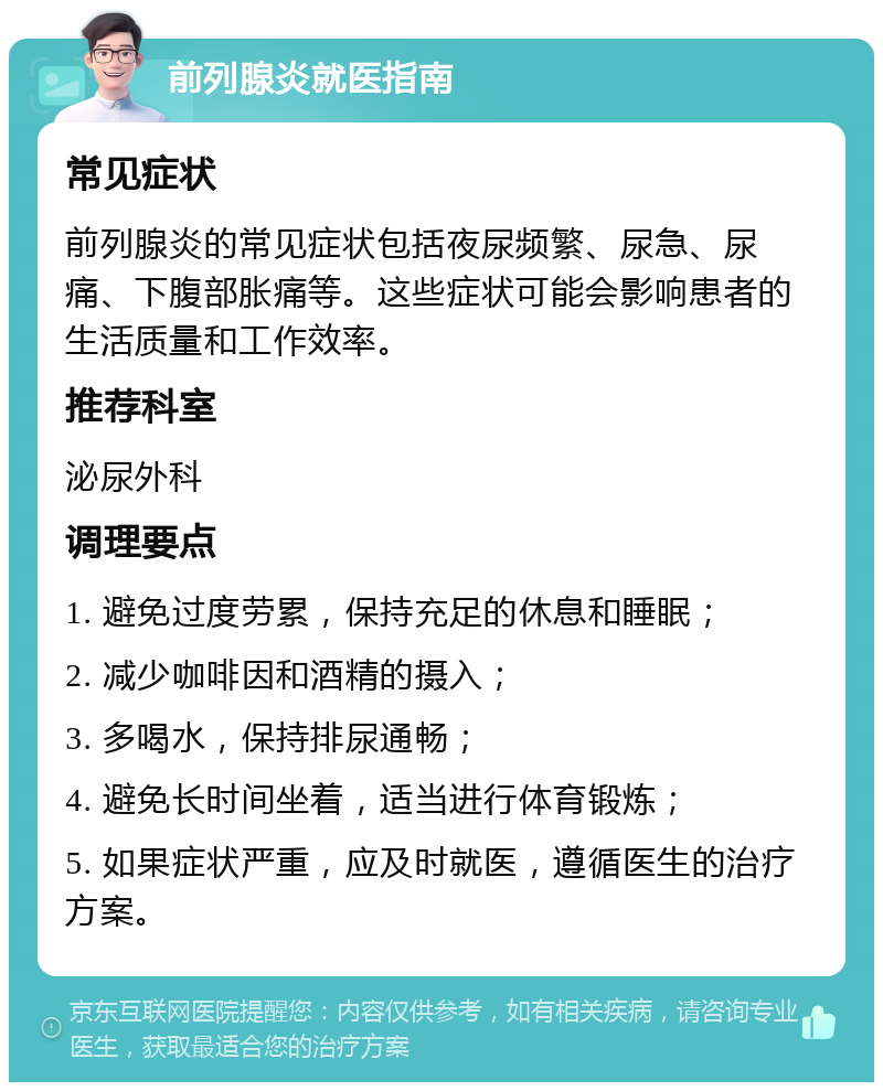 前列腺炎就医指南 常见症状 前列腺炎的常见症状包括夜尿频繁、尿急、尿痛、下腹部胀痛等。这些症状可能会影响患者的生活质量和工作效率。 推荐科室 泌尿外科 调理要点 1. 避免过度劳累，保持充足的休息和睡眠； 2. 减少咖啡因和酒精的摄入； 3. 多喝水，保持排尿通畅； 4. 避免长时间坐着，适当进行体育锻炼； 5. 如果症状严重，应及时就医，遵循医生的治疗方案。