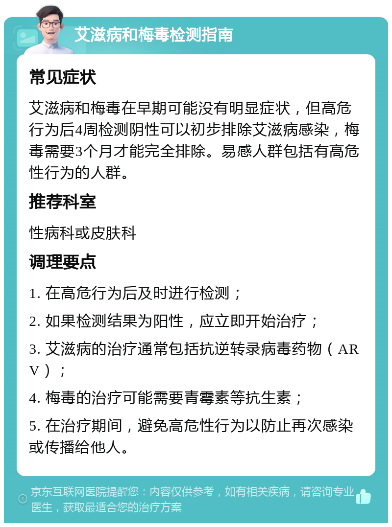 艾滋病和梅毒检测指南 常见症状 艾滋病和梅毒在早期可能没有明显症状，但高危行为后4周检测阴性可以初步排除艾滋病感染，梅毒需要3个月才能完全排除。易感人群包括有高危性行为的人群。 推荐科室 性病科或皮肤科 调理要点 1. 在高危行为后及时进行检测； 2. 如果检测结果为阳性，应立即开始治疗； 3. 艾滋病的治疗通常包括抗逆转录病毒药物（ARV）； 4. 梅毒的治疗可能需要青霉素等抗生素； 5. 在治疗期间，避免高危性行为以防止再次感染或传播给他人。