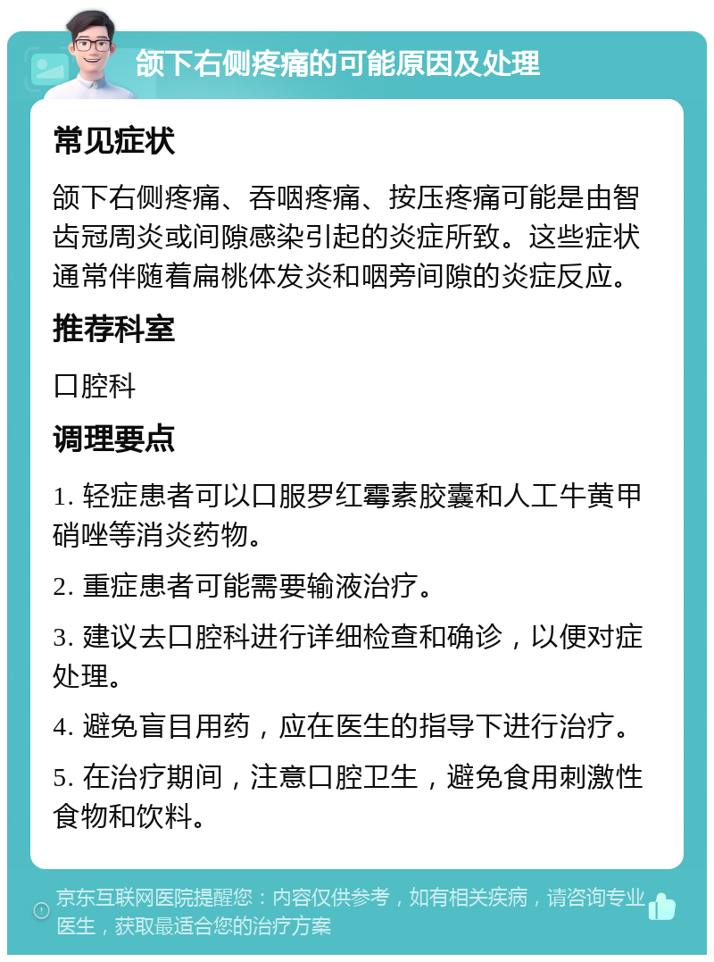 颌下右侧疼痛的可能原因及处理 常见症状 颌下右侧疼痛、吞咽疼痛、按压疼痛可能是由智齿冠周炎或间隙感染引起的炎症所致。这些症状通常伴随着扁桃体发炎和咽旁间隙的炎症反应。 推荐科室 口腔科 调理要点 1. 轻症患者可以口服罗红霉素胶囊和人工牛黄甲硝唑等消炎药物。 2. 重症患者可能需要输液治疗。 3. 建议去口腔科进行详细检查和确诊，以便对症处理。 4. 避免盲目用药，应在医生的指导下进行治疗。 5. 在治疗期间，注意口腔卫生，避免食用刺激性食物和饮料。