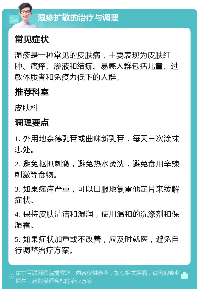 湿疹扩散的治疗与调理 常见症状 湿疹是一种常见的皮肤病，主要表现为皮肤红肿、瘙痒、渗液和结痂。易感人群包括儿童、过敏体质者和免疫力低下的人群。 推荐科室 皮肤科 调理要点 1. 外用地奈德乳膏或曲咪新乳膏，每天三次涂抹患处。 2. 避免抠抓刺激，避免热水烫洗，避免食用辛辣刺激等食物。 3. 如果瘙痒严重，可以口服地氯雷他定片来缓解症状。 4. 保持皮肤清洁和湿润，使用温和的洗涤剂和保湿霜。 5. 如果症状加重或不改善，应及时就医，避免自行调整治疗方案。