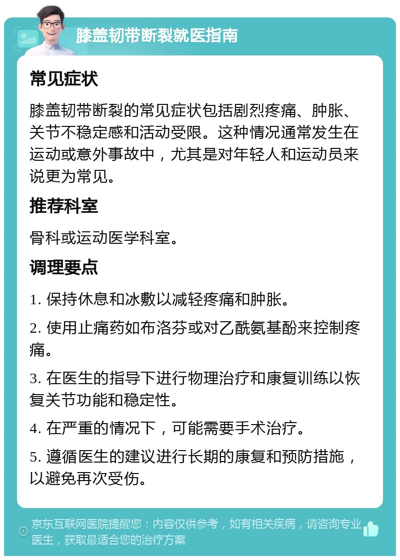 膝盖韧带断裂就医指南 常见症状 膝盖韧带断裂的常见症状包括剧烈疼痛、肿胀、关节不稳定感和活动受限。这种情况通常发生在运动或意外事故中，尤其是对年轻人和运动员来说更为常见。 推荐科室 骨科或运动医学科室。 调理要点 1. 保持休息和冰敷以减轻疼痛和肿胀。 2. 使用止痛药如布洛芬或对乙酰氨基酚来控制疼痛。 3. 在医生的指导下进行物理治疗和康复训练以恢复关节功能和稳定性。 4. 在严重的情况下，可能需要手术治疗。 5. 遵循医生的建议进行长期的康复和预防措施，以避免再次受伤。