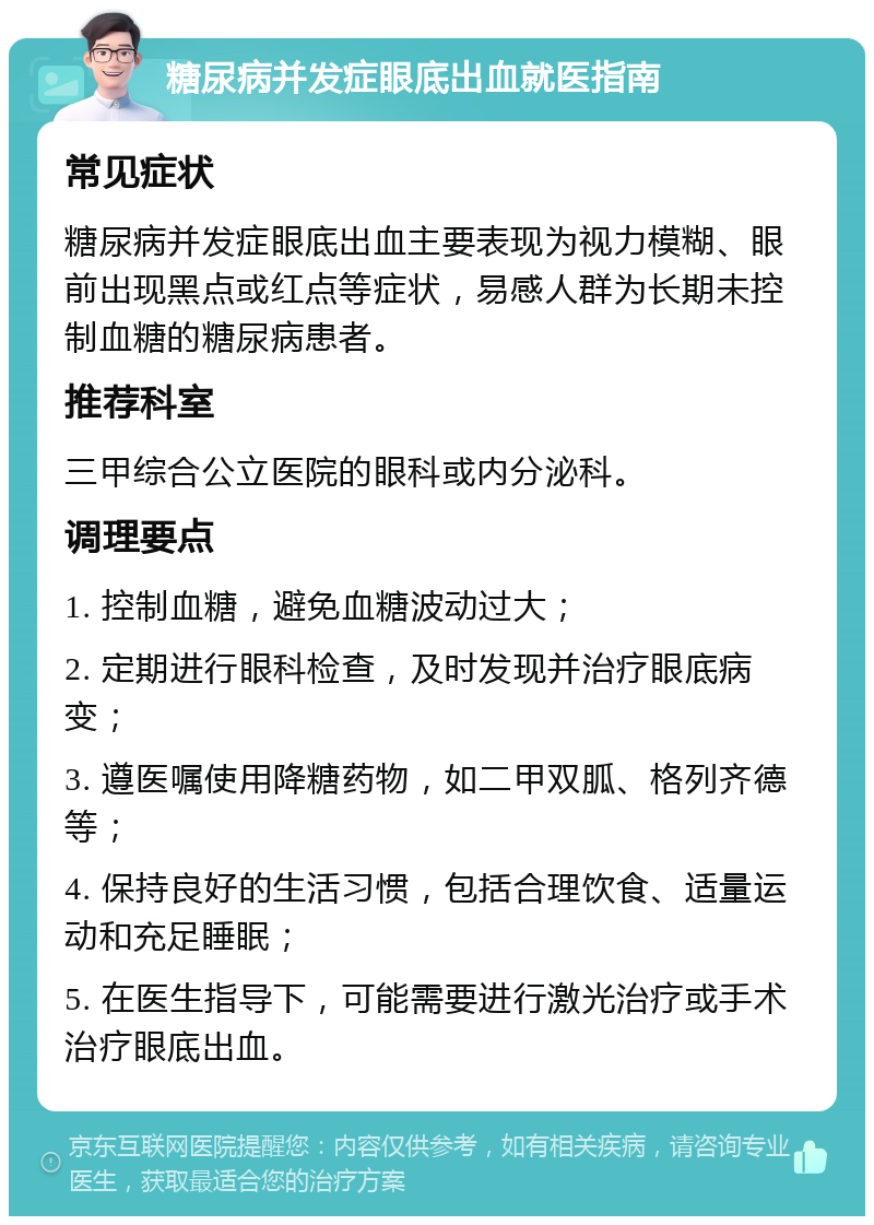 糖尿病并发症眼底出血就医指南 常见症状 糖尿病并发症眼底出血主要表现为视力模糊、眼前出现黑点或红点等症状，易感人群为长期未控制血糖的糖尿病患者。 推荐科室 三甲综合公立医院的眼科或内分泌科。 调理要点 1. 控制血糖，避免血糖波动过大； 2. 定期进行眼科检查，及时发现并治疗眼底病变； 3. 遵医嘱使用降糖药物，如二甲双胍、格列齐德等； 4. 保持良好的生活习惯，包括合理饮食、适量运动和充足睡眠； 5. 在医生指导下，可能需要进行激光治疗或手术治疗眼底出血。