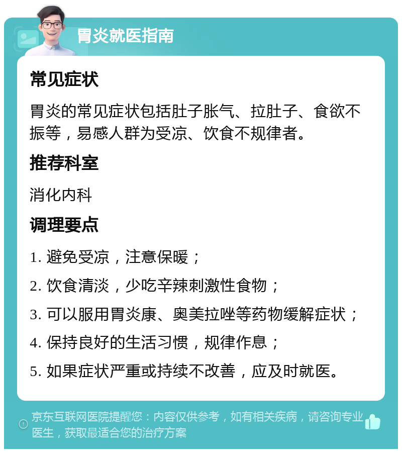 胃炎就医指南 常见症状 胃炎的常见症状包括肚子胀气、拉肚子、食欲不振等，易感人群为受凉、饮食不规律者。 推荐科室 消化内科 调理要点 1. 避免受凉，注意保暖； 2. 饮食清淡，少吃辛辣刺激性食物； 3. 可以服用胃炎康、奥美拉唑等药物缓解症状； 4. 保持良好的生活习惯，规律作息； 5. 如果症状严重或持续不改善，应及时就医。