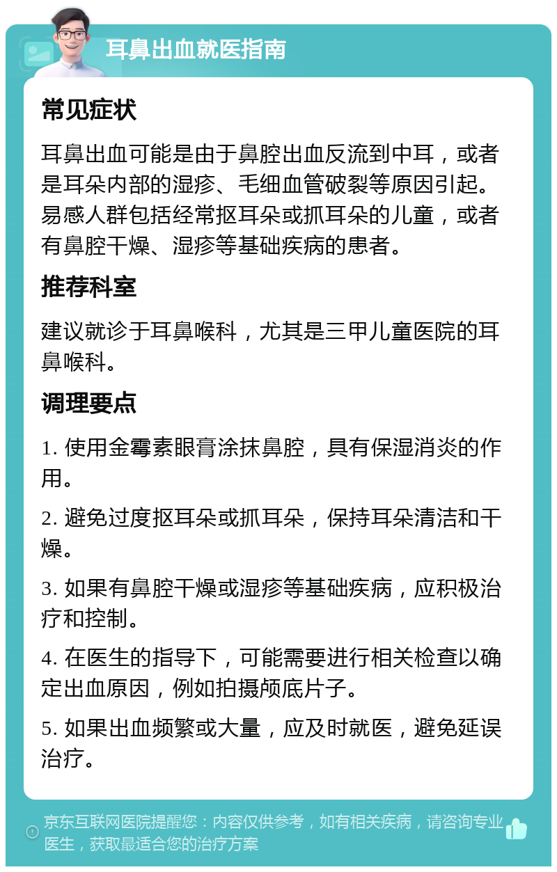 耳鼻出血就医指南 常见症状 耳鼻出血可能是由于鼻腔出血反流到中耳，或者是耳朵内部的湿疹、毛细血管破裂等原因引起。易感人群包括经常抠耳朵或抓耳朵的儿童，或者有鼻腔干燥、湿疹等基础疾病的患者。 推荐科室 建议就诊于耳鼻喉科，尤其是三甲儿童医院的耳鼻喉科。 调理要点 1. 使用金霉素眼膏涂抹鼻腔，具有保湿消炎的作用。 2. 避免过度抠耳朵或抓耳朵，保持耳朵清洁和干燥。 3. 如果有鼻腔干燥或湿疹等基础疾病，应积极治疗和控制。 4. 在医生的指导下，可能需要进行相关检查以确定出血原因，例如拍摄颅底片子。 5. 如果出血频繁或大量，应及时就医，避免延误治疗。