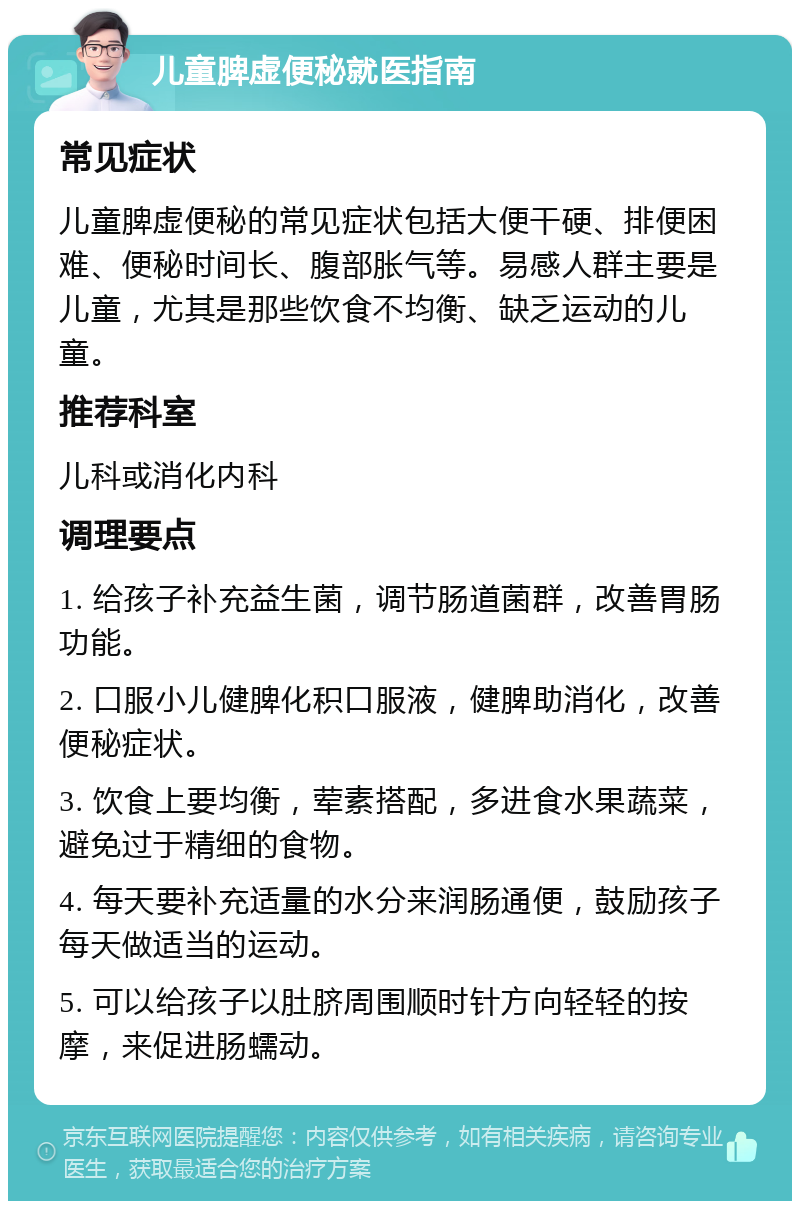 儿童脾虚便秘就医指南 常见症状 儿童脾虚便秘的常见症状包括大便干硬、排便困难、便秘时间长、腹部胀气等。易感人群主要是儿童，尤其是那些饮食不均衡、缺乏运动的儿童。 推荐科室 儿科或消化内科 调理要点 1. 给孩子补充益生菌，调节肠道菌群，改善胃肠功能。 2. 口服小儿健脾化积口服液，健脾助消化，改善便秘症状。 3. 饮食上要均衡，荤素搭配，多进食水果蔬菜，避免过于精细的食物。 4. 每天要补充适量的水分来润肠通便，鼓励孩子每天做适当的运动。 5. 可以给孩子以肚脐周围顺时针方向轻轻的按摩，来促进肠蠕动。