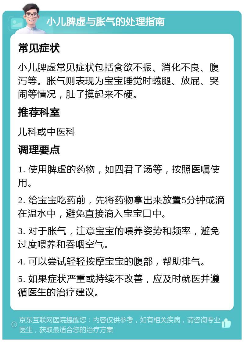 小儿脾虚与胀气的处理指南 常见症状 小儿脾虚常见症状包括食欲不振、消化不良、腹泻等。胀气则表现为宝宝睡觉时蜷腿、放屁、哭闹等情况，肚子摸起来不硬。 推荐科室 儿科或中医科 调理要点 1. 使用脾虚的药物，如四君子汤等，按照医嘱使用。 2. 给宝宝吃药前，先将药物拿出来放置5分钟或滴在温水中，避免直接滴入宝宝口中。 3. 对于胀气，注意宝宝的喂养姿势和频率，避免过度喂养和吞咽空气。 4. 可以尝试轻轻按摩宝宝的腹部，帮助排气。 5. 如果症状严重或持续不改善，应及时就医并遵循医生的治疗建议。