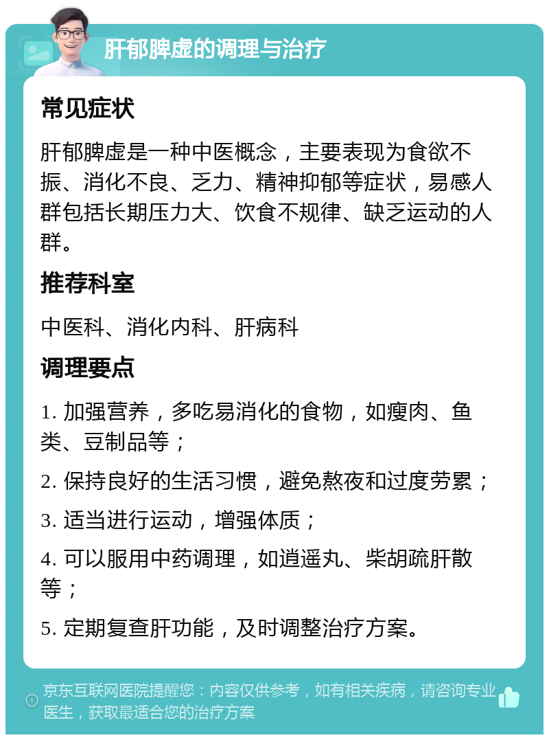 肝郁脾虚的调理与治疗 常见症状 肝郁脾虚是一种中医概念，主要表现为食欲不振、消化不良、乏力、精神抑郁等症状，易感人群包括长期压力大、饮食不规律、缺乏运动的人群。 推荐科室 中医科、消化内科、肝病科 调理要点 1. 加强营养，多吃易消化的食物，如瘦肉、鱼类、豆制品等； 2. 保持良好的生活习惯，避免熬夜和过度劳累； 3. 适当进行运动，增强体质； 4. 可以服用中药调理，如逍遥丸、柴胡疏肝散等； 5. 定期复查肝功能，及时调整治疗方案。