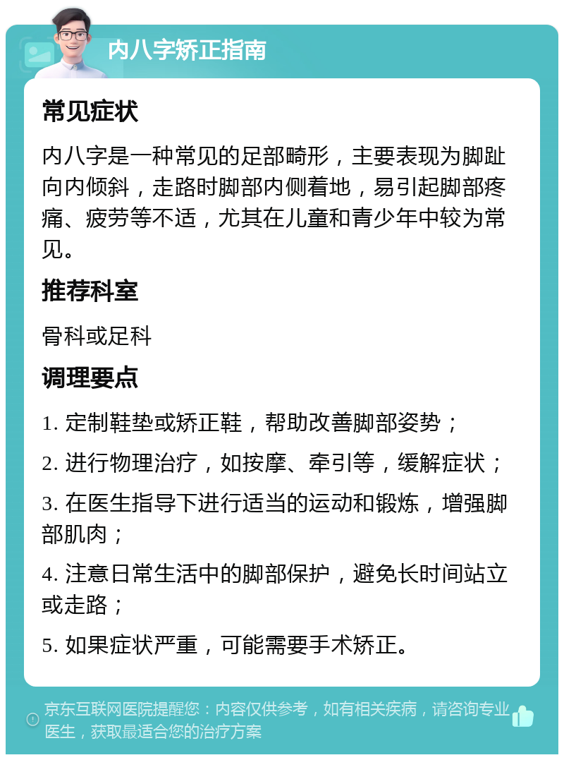 内八字矫正指南 常见症状 内八字是一种常见的足部畸形，主要表现为脚趾向内倾斜，走路时脚部内侧着地，易引起脚部疼痛、疲劳等不适，尤其在儿童和青少年中较为常见。 推荐科室 骨科或足科 调理要点 1. 定制鞋垫或矫正鞋，帮助改善脚部姿势； 2. 进行物理治疗，如按摩、牵引等，缓解症状； 3. 在医生指导下进行适当的运动和锻炼，增强脚部肌肉； 4. 注意日常生活中的脚部保护，避免长时间站立或走路； 5. 如果症状严重，可能需要手术矫正。