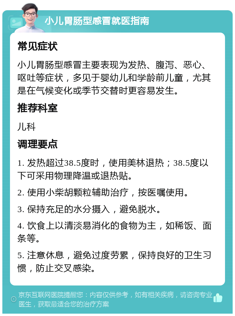 小儿胃肠型感冒就医指南 常见症状 小儿胃肠型感冒主要表现为发热、腹泻、恶心、呕吐等症状，多见于婴幼儿和学龄前儿童，尤其是在气候变化或季节交替时更容易发生。 推荐科室 儿科 调理要点 1. 发热超过38.5度时，使用美林退热；38.5度以下可采用物理降温或退热贴。 2. 使用小柴胡颗粒辅助治疗，按医嘱使用。 3. 保持充足的水分摄入，避免脱水。 4. 饮食上以清淡易消化的食物为主，如稀饭、面条等。 5. 注意休息，避免过度劳累，保持良好的卫生习惯，防止交叉感染。