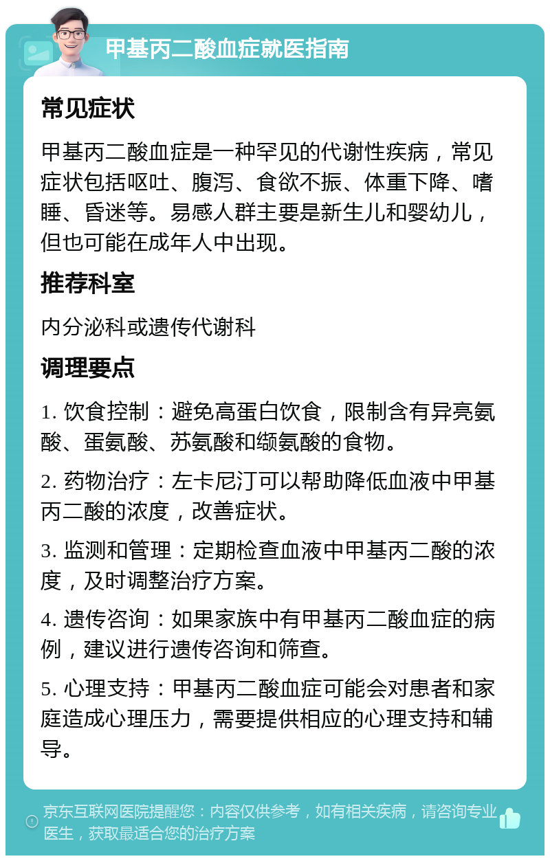 甲基丙二酸血症就医指南 常见症状 甲基丙二酸血症是一种罕见的代谢性疾病，常见症状包括呕吐、腹泻、食欲不振、体重下降、嗜睡、昏迷等。易感人群主要是新生儿和婴幼儿，但也可能在成年人中出现。 推荐科室 内分泌科或遗传代谢科 调理要点 1. 饮食控制：避免高蛋白饮食，限制含有异亮氨酸、蛋氨酸、苏氨酸和缬氨酸的食物。 2. 药物治疗：左卡尼汀可以帮助降低血液中甲基丙二酸的浓度，改善症状。 3. 监测和管理：定期检查血液中甲基丙二酸的浓度，及时调整治疗方案。 4. 遗传咨询：如果家族中有甲基丙二酸血症的病例，建议进行遗传咨询和筛查。 5. 心理支持：甲基丙二酸血症可能会对患者和家庭造成心理压力，需要提供相应的心理支持和辅导。