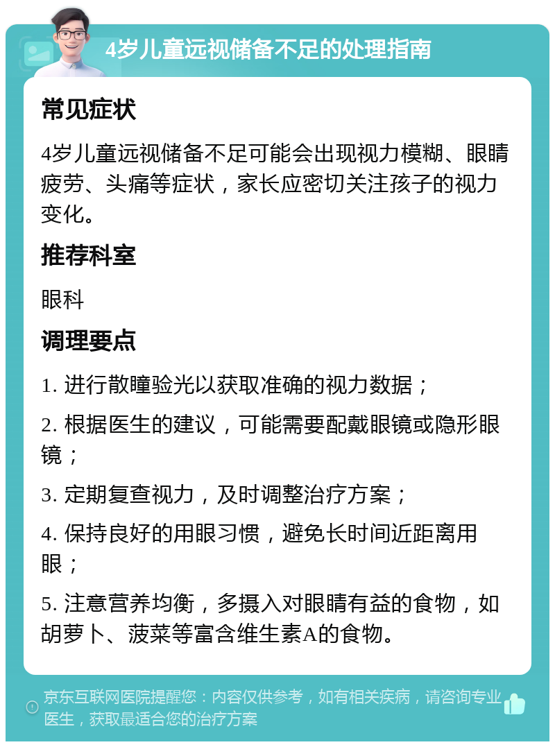 4岁儿童远视储备不足的处理指南 常见症状 4岁儿童远视储备不足可能会出现视力模糊、眼睛疲劳、头痛等症状，家长应密切关注孩子的视力变化。 推荐科室 眼科 调理要点 1. 进行散瞳验光以获取准确的视力数据； 2. 根据医生的建议，可能需要配戴眼镜或隐形眼镜； 3. 定期复查视力，及时调整治疗方案； 4. 保持良好的用眼习惯，避免长时间近距离用眼； 5. 注意营养均衡，多摄入对眼睛有益的食物，如胡萝卜、菠菜等富含维生素A的食物。