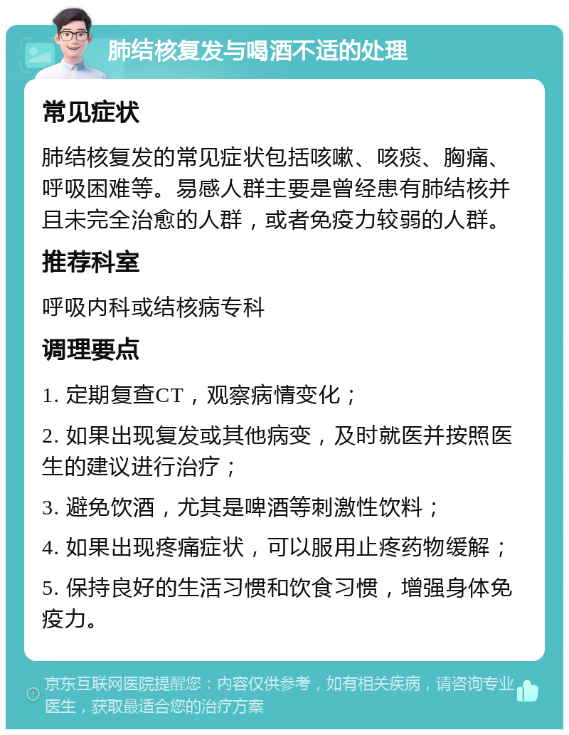 肺结核复发与喝酒不适的处理 常见症状 肺结核复发的常见症状包括咳嗽、咳痰、胸痛、呼吸困难等。易感人群主要是曾经患有肺结核并且未完全治愈的人群，或者免疫力较弱的人群。 推荐科室 呼吸内科或结核病专科 调理要点 1. 定期复查CT，观察病情变化； 2. 如果出现复发或其他病变，及时就医并按照医生的建议进行治疗； 3. 避免饮酒，尤其是啤酒等刺激性饮料； 4. 如果出现疼痛症状，可以服用止疼药物缓解； 5. 保持良好的生活习惯和饮食习惯，增强身体免疫力。