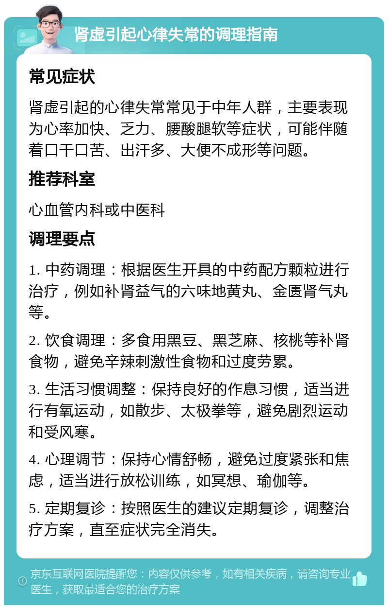 肾虚引起心律失常的调理指南 常见症状 肾虚引起的心律失常常见于中年人群，主要表现为心率加快、乏力、腰酸腿软等症状，可能伴随着口干口苦、出汗多、大便不成形等问题。 推荐科室 心血管内科或中医科 调理要点 1. 中药调理：根据医生开具的中药配方颗粒进行治疗，例如补肾益气的六味地黄丸、金匮肾气丸等。 2. 饮食调理：多食用黑豆、黑芝麻、核桃等补肾食物，避免辛辣刺激性食物和过度劳累。 3. 生活习惯调整：保持良好的作息习惯，适当进行有氧运动，如散步、太极拳等，避免剧烈运动和受风寒。 4. 心理调节：保持心情舒畅，避免过度紧张和焦虑，适当进行放松训练，如冥想、瑜伽等。 5. 定期复诊：按照医生的建议定期复诊，调整治疗方案，直至症状完全消失。