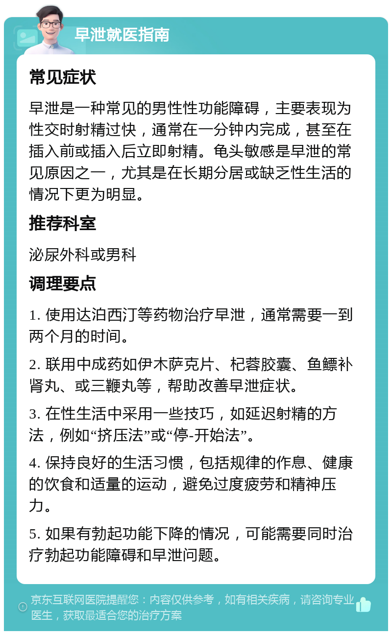 早泄就医指南 常见症状 早泄是一种常见的男性性功能障碍，主要表现为性交时射精过快，通常在一分钟内完成，甚至在插入前或插入后立即射精。龟头敏感是早泄的常见原因之一，尤其是在长期分居或缺乏性生活的情况下更为明显。 推荐科室 泌尿外科或男科 调理要点 1. 使用达泊西汀等药物治疗早泄，通常需要一到两个月的时间。 2. 联用中成药如伊木萨克片、杞蓉胶囊、鱼鳔补肾丸、或三鞭丸等，帮助改善早泄症状。 3. 在性生活中采用一些技巧，如延迟射精的方法，例如“挤压法”或“停-开始法”。 4. 保持良好的生活习惯，包括规律的作息、健康的饮食和适量的运动，避免过度疲劳和精神压力。 5. 如果有勃起功能下降的情况，可能需要同时治疗勃起功能障碍和早泄问题。