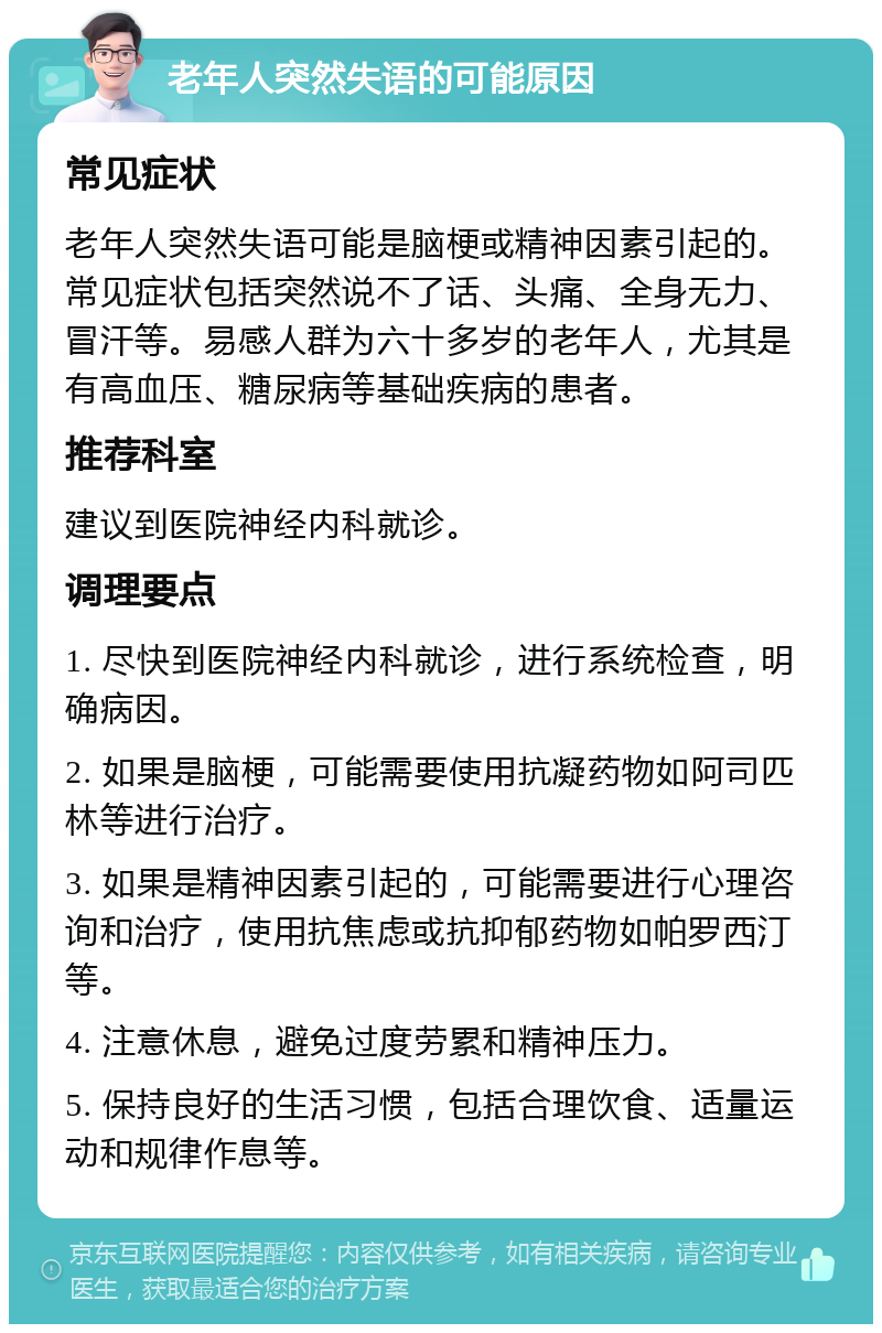 老年人突然失语的可能原因 常见症状 老年人突然失语可能是脑梗或精神因素引起的。常见症状包括突然说不了话、头痛、全身无力、冒汗等。易感人群为六十多岁的老年人，尤其是有高血压、糖尿病等基础疾病的患者。 推荐科室 建议到医院神经内科就诊。 调理要点 1. 尽快到医院神经内科就诊，进行系统检查，明确病因。 2. 如果是脑梗，可能需要使用抗凝药物如阿司匹林等进行治疗。 3. 如果是精神因素引起的，可能需要进行心理咨询和治疗，使用抗焦虑或抗抑郁药物如帕罗西汀等。 4. 注意休息，避免过度劳累和精神压力。 5. 保持良好的生活习惯，包括合理饮食、适量运动和规律作息等。