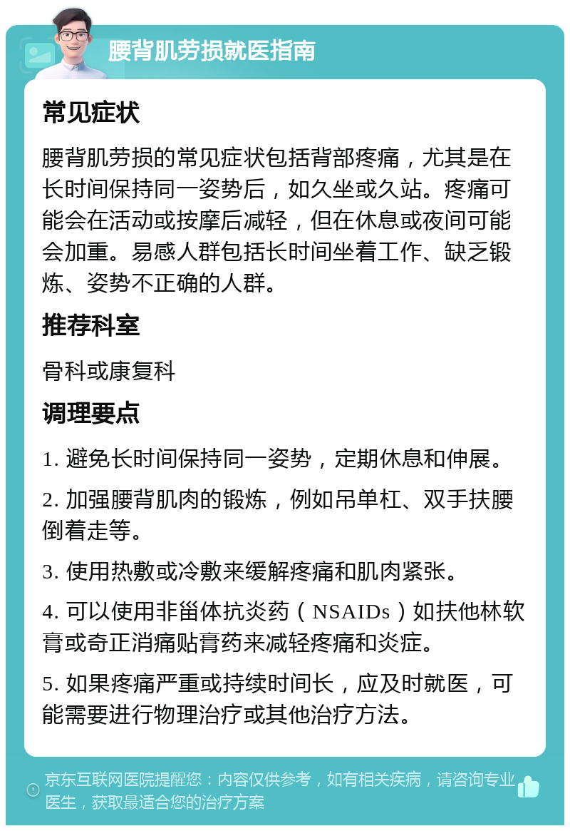 腰背肌劳损就医指南 常见症状 腰背肌劳损的常见症状包括背部疼痛，尤其是在长时间保持同一姿势后，如久坐或久站。疼痛可能会在活动或按摩后减轻，但在休息或夜间可能会加重。易感人群包括长时间坐着工作、缺乏锻炼、姿势不正确的人群。 推荐科室 骨科或康复科 调理要点 1. 避免长时间保持同一姿势，定期休息和伸展。 2. 加强腰背肌肉的锻炼，例如吊单杠、双手扶腰倒着走等。 3. 使用热敷或冷敷来缓解疼痛和肌肉紧张。 4. 可以使用非甾体抗炎药（NSAIDs）如扶他林软膏或奇正消痛贴膏药来减轻疼痛和炎症。 5. 如果疼痛严重或持续时间长，应及时就医，可能需要进行物理治疗或其他治疗方法。