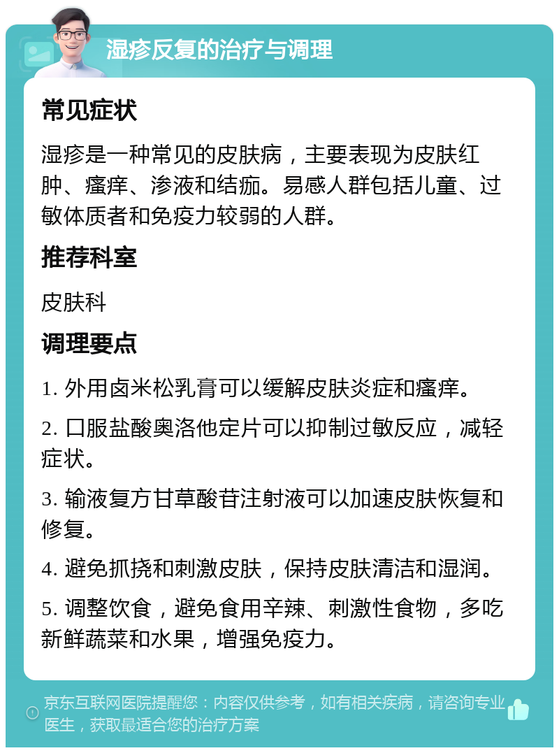 湿疹反复的治疗与调理 常见症状 湿疹是一种常见的皮肤病，主要表现为皮肤红肿、瘙痒、渗液和结痂。易感人群包括儿童、过敏体质者和免疫力较弱的人群。 推荐科室 皮肤科 调理要点 1. 外用卤米松乳膏可以缓解皮肤炎症和瘙痒。 2. 口服盐酸奥洛他定片可以抑制过敏反应，减轻症状。 3. 输液复方甘草酸苷注射液可以加速皮肤恢复和修复。 4. 避免抓挠和刺激皮肤，保持皮肤清洁和湿润。 5. 调整饮食，避免食用辛辣、刺激性食物，多吃新鲜蔬菜和水果，增强免疫力。