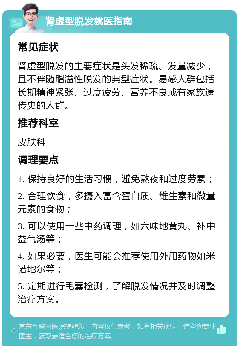 肾虚型脱发就医指南 常见症状 肾虚型脱发的主要症状是头发稀疏、发量减少，且不伴随脂溢性脱发的典型症状。易感人群包括长期精神紧张、过度疲劳、营养不良或有家族遗传史的人群。 推荐科室 皮肤科 调理要点 1. 保持良好的生活习惯，避免熬夜和过度劳累； 2. 合理饮食，多摄入富含蛋白质、维生素和微量元素的食物； 3. 可以使用一些中药调理，如六味地黄丸、补中益气汤等； 4. 如果必要，医生可能会推荐使用外用药物如米诺地尔等； 5. 定期进行毛囊检测，了解脱发情况并及时调整治疗方案。