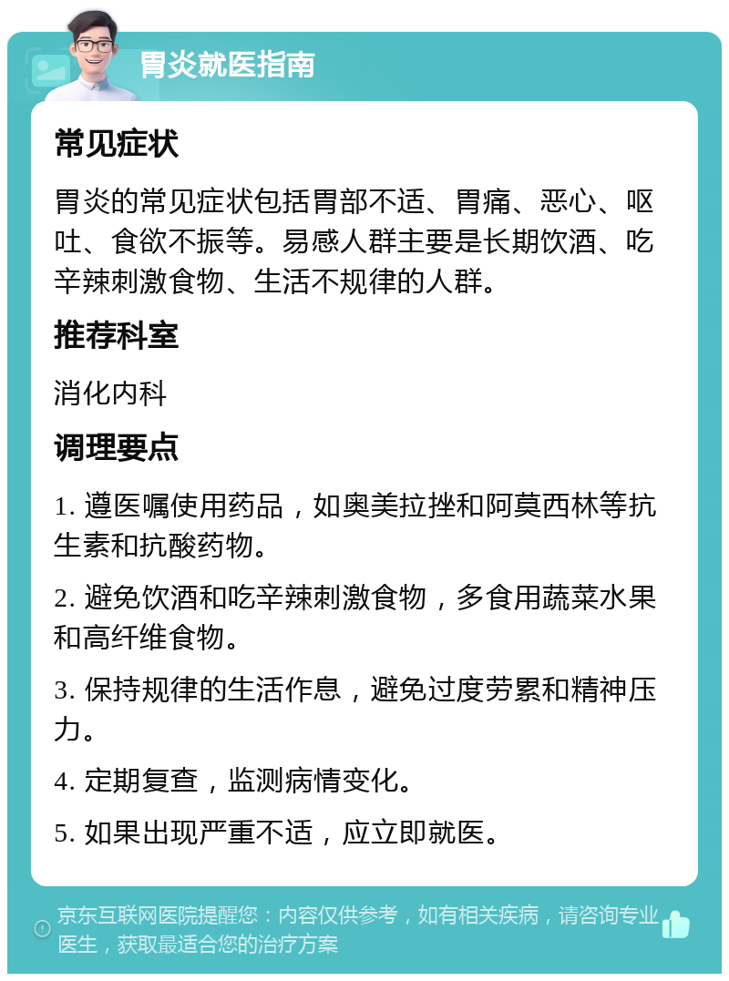 胃炎就医指南 常见症状 胃炎的常见症状包括胃部不适、胃痛、恶心、呕吐、食欲不振等。易感人群主要是长期饮酒、吃辛辣刺激食物、生活不规律的人群。 推荐科室 消化内科 调理要点 1. 遵医嘱使用药品，如奥美拉挫和阿莫西林等抗生素和抗酸药物。 2. 避免饮酒和吃辛辣刺激食物，多食用蔬菜水果和高纤维食物。 3. 保持规律的生活作息，避免过度劳累和精神压力。 4. 定期复查，监测病情变化。 5. 如果出现严重不适，应立即就医。