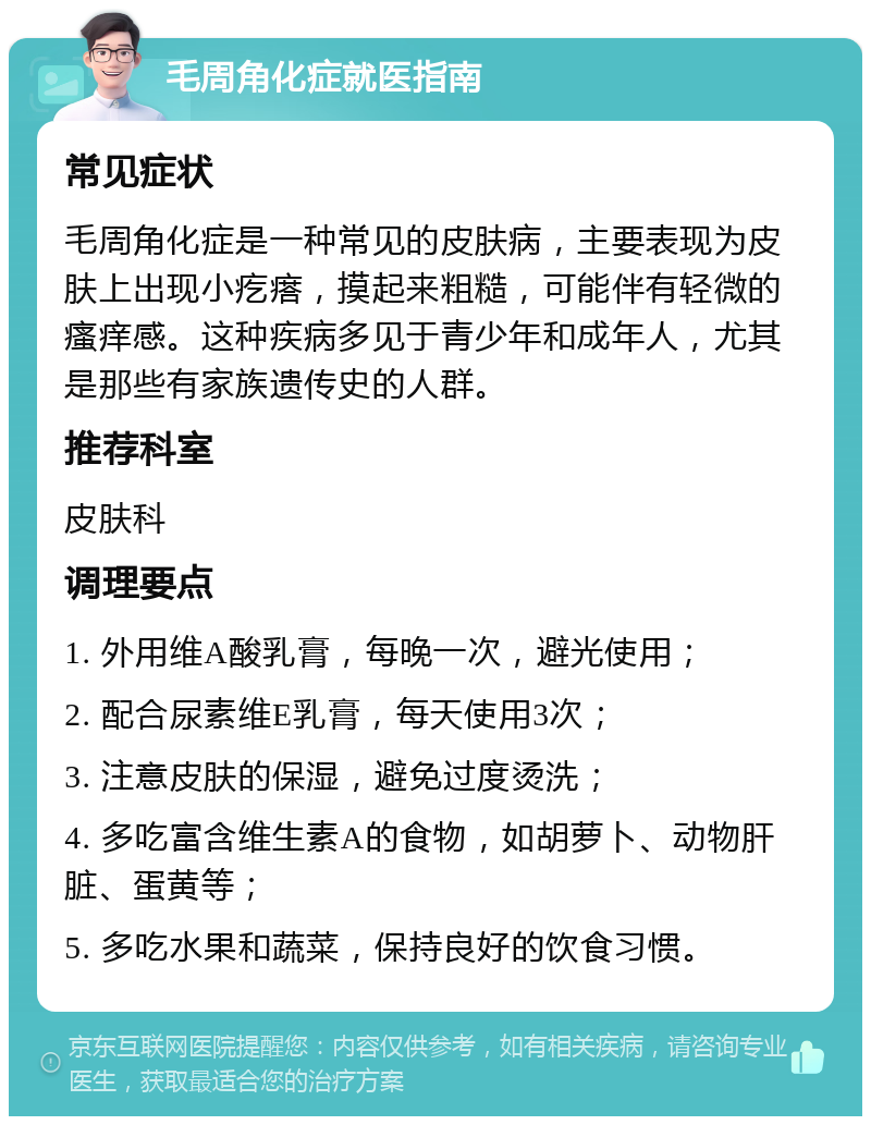 毛周角化症就医指南 常见症状 毛周角化症是一种常见的皮肤病，主要表现为皮肤上出现小疙瘩，摸起来粗糙，可能伴有轻微的瘙痒感。这种疾病多见于青少年和成年人，尤其是那些有家族遗传史的人群。 推荐科室 皮肤科 调理要点 1. 外用维A酸乳膏，每晚一次，避光使用； 2. 配合尿素维E乳膏，每天使用3次； 3. 注意皮肤的保湿，避免过度烫洗； 4. 多吃富含维生素A的食物，如胡萝卜、动物肝脏、蛋黄等； 5. 多吃水果和蔬菜，保持良好的饮食习惯。